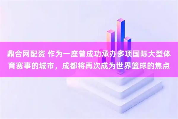 鼎合网配资 作为一座曾成功承办多项国际大型体育赛事的城市，成都将再次成为世界篮球的焦点