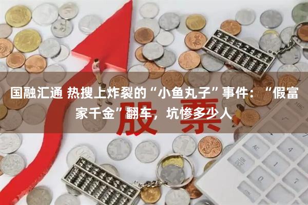 国融汇通 热搜上炸裂的“小鱼丸子”事件：“假富家千金”翻车，坑惨多少人