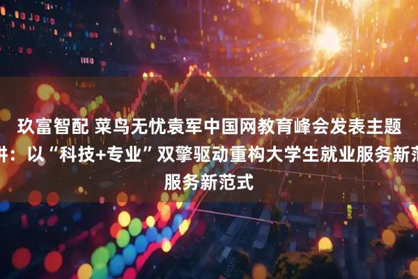 玖富智配 菜鸟无忧袁军中国网教育峰会发表主题演讲：以“科技+专业”双擎驱动重构大学生就业服务新范式