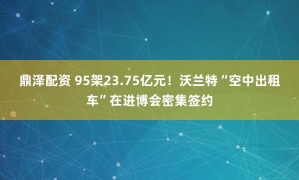 鼎泽配资 95架23.75亿元!沃兰特“空中出租车”在进博会密集签约