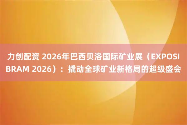 力创配资 2026年巴西贝洛国际矿业展(EXPOSIBRAM 2026):撬动全球矿业新格局的超级盛会