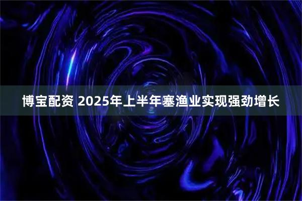 博宝配资 2025年上半年塞渔业实现强劲增长