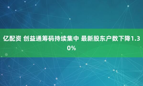 亿配资 创益通筹码持续集中 最新股东户数下降1.30%