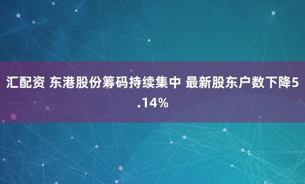 汇配资 东港股份筹码持续集中 最新股东户数下降5.14%