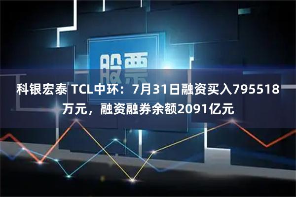科银宏泰 TCL中环：7月31日融资买入795518万元，融资融券余额2091亿元