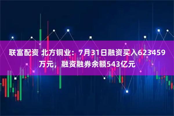 联富配资 北方铜业：7月31日融资买入623459万元，融资融券余额543亿元