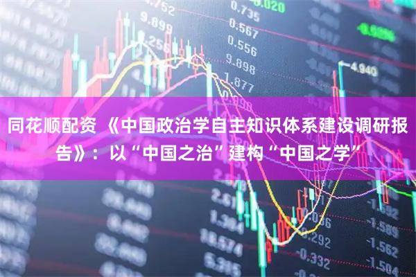 同花顺配资 《中国政治学自主知识体系建设调研报告》：以“中国之治”建构“中国之学”